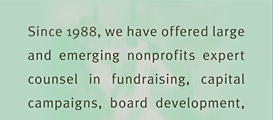 Mission Statement: Since 1988, we have offered large and emerging nonprofits expert councel in fundraising, capital campaigns, board development, strategic planning and executive search. Our services, trainings and publications provide nonprofits with the means to pursue funds aggressively and operate successfully.